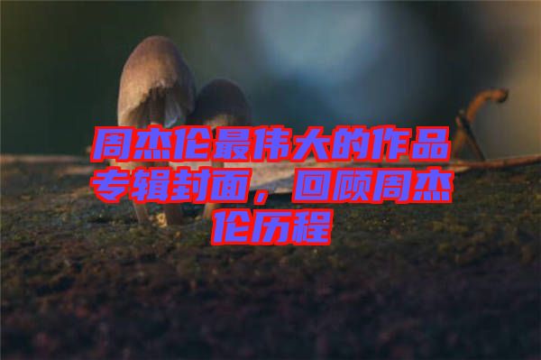 周杰倫最偉大的作品專輯封面，回顧周杰倫歷程
