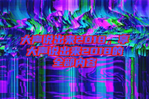 大聲說(shuō)出來(lái)2018，享大聲說(shuō)出來(lái)2018的全部?jī)?nèi)容