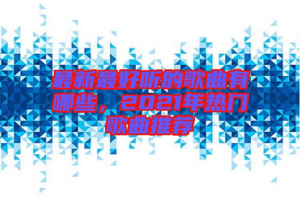 最新最好聽(tīng)的歌曲有哪些，2021年熱門(mén)歌曲推薦