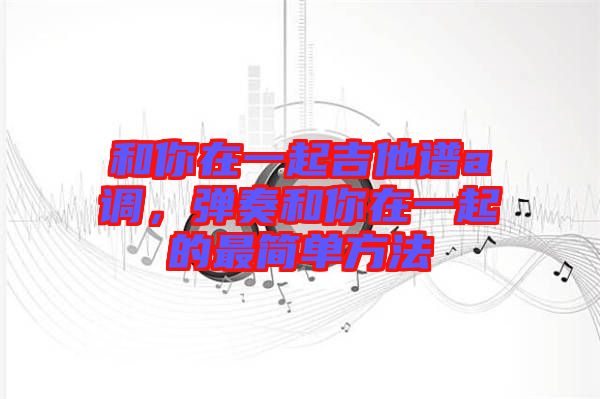 和你在一起吉他譜a調(diào)，彈奏和你在一起的最簡單方法