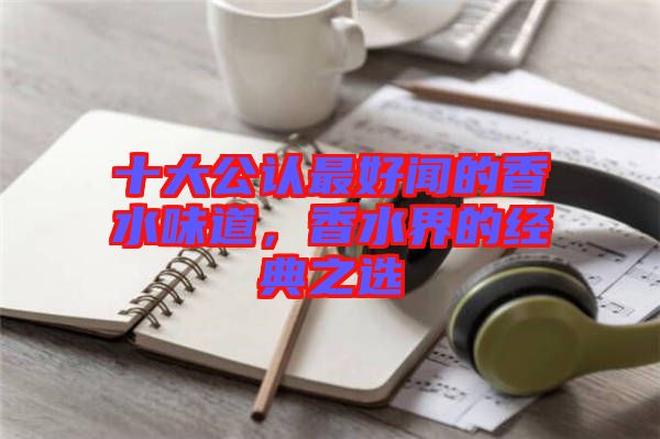 十大公認(rèn)最好聞的香水味道，香水界的經(jīng)典之選