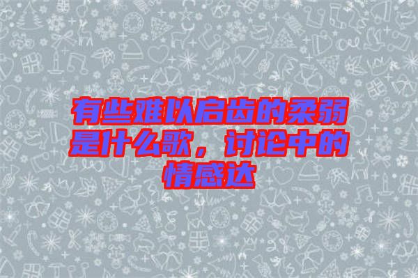 有些難以啟齒的柔弱是什么歌，討論中的情感達(dá)
