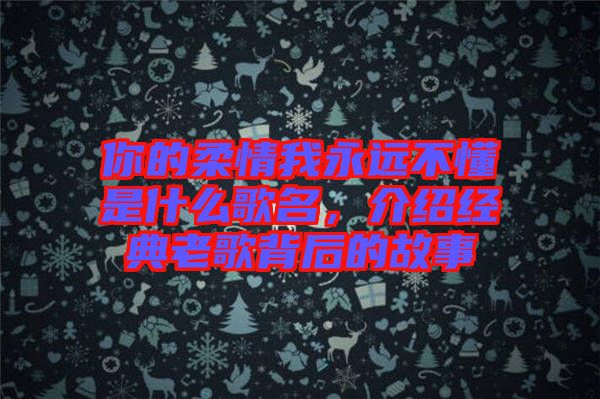 你的柔情我永遠不懂是什么歌名，介紹經(jīng)典老歌背后的故事