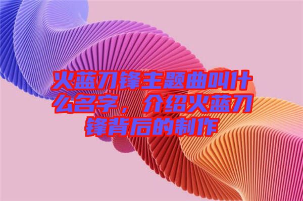 火藍(lán)刀鋒主題曲叫什么名字，介紹火藍(lán)刀鋒背后的制作