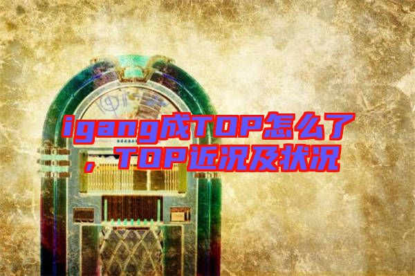 igang成TOP怎么了，TOP近況及狀況