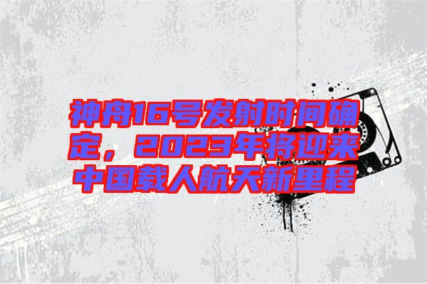 神舟16號(hào)發(fā)射時(shí)間確定，2023年將迎來中國(guó)載人航天新里程