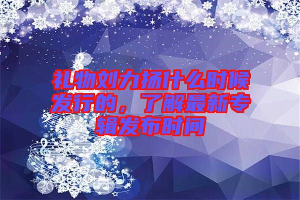 禮物劉力揚(yáng)什么時(shí)候發(fā)行的，了解最新專輯發(fā)布時(shí)間