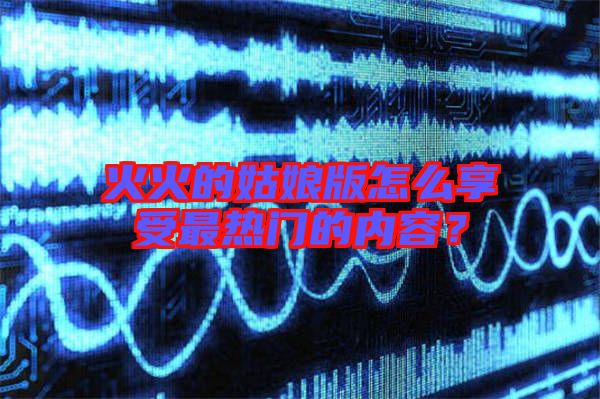火火的姑娘版怎么享受最熱門的內(nèi)容？