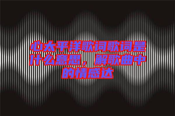 心太平洋歌詞歌詞是什么意思，解歌曲中的情感達(dá)