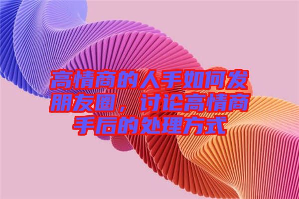高情商的人手如何發(fā)朋友圈，討論高情商手后的處理方式