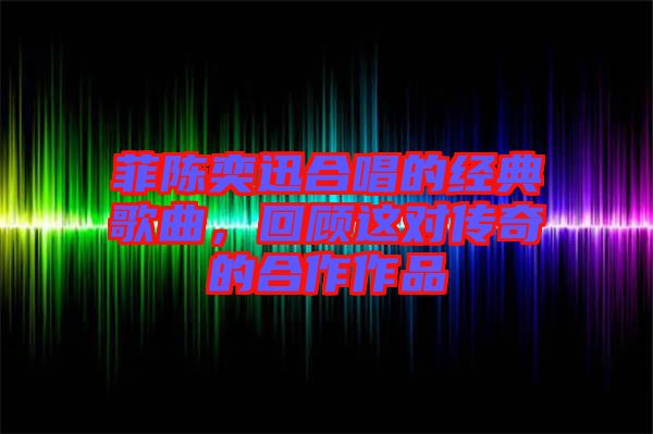 菲陳奕迅合唱的經(jīng)典歌曲，回顧這對傳奇的合作作品