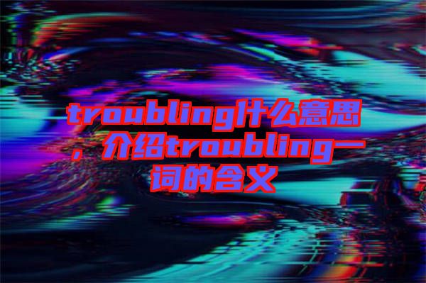 troubling什么意思，介紹troubling一詞的含義