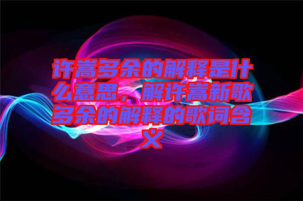 許嵩多余的解釋是什么意思，解許嵩新歌多余的解釋的歌詞含義