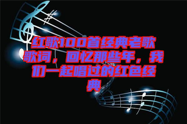 紅歌100首經(jīng)典老歌歌詞，回憶那些年，我們一起唱過的紅色經(jīng)典