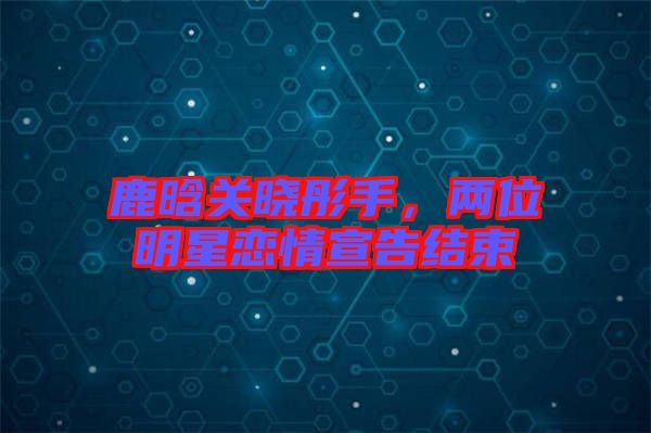 鹿晗關(guān)曉彤手，兩位明星戀情宣告結(jié)束
