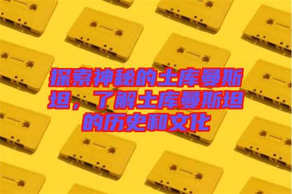 探索神秘的土庫曼斯坦，了解土庫曼斯坦的歷史和文化