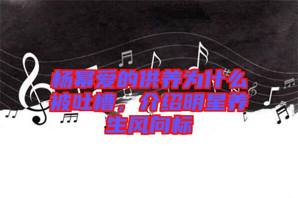 楊冪愛的供養(yǎng)為什么被吐槽，介紹明星養(yǎng)生風向標