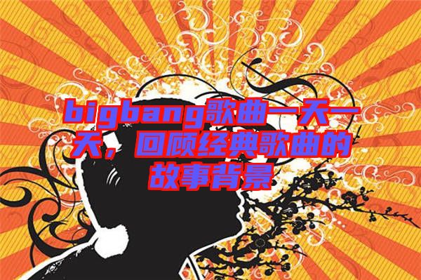 bigbang歌曲一天一天，回顧經典歌曲的故事背景