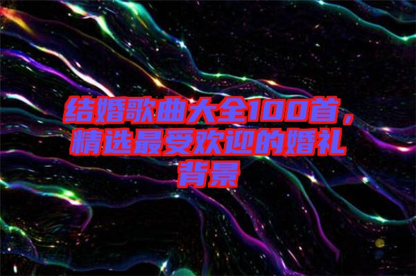 結(jié)婚歌曲大全100首，精選最受歡迎的婚禮背景