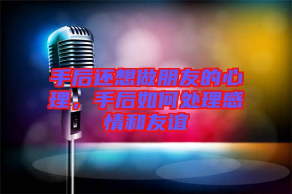 手后還想做朋友的心理，手后如何處理感情和友誼