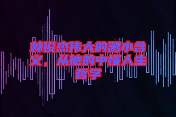 林俊杰偉大的渺小含義，從他的中懂人生哲學