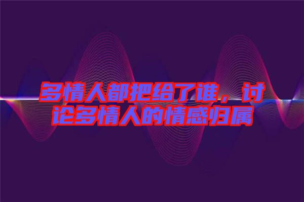 多情人都把給了誰(shuí)，討論多情人的情感歸屬