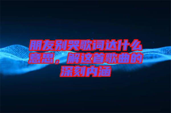 朋友別哭歌詞達什么意思，解這首歌曲的深刻內(nèi)涵