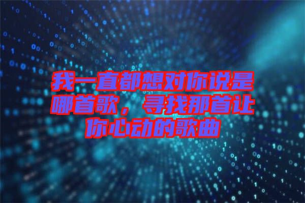 我一直都想對(duì)你說(shuō)是哪首歌，尋找那首讓你心動(dòng)的歌曲