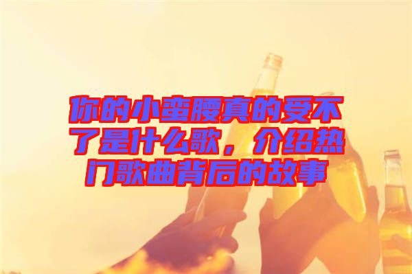 你的小蠻腰真的受不了是什么歌，介紹熱門歌曲背后的故事