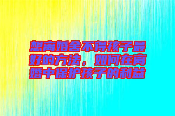 想離婚舍不得孩子最好的方法，如何在離婚中保護(hù)孩子的利益