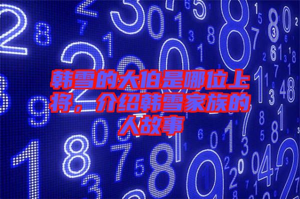 韓雪的大伯是哪位上將，介紹韓雪家族的人故事