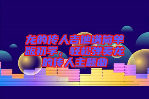 龍的傳人吉他譜簡單版初學(xué)，輕松彈奏龍的傳人主題曲