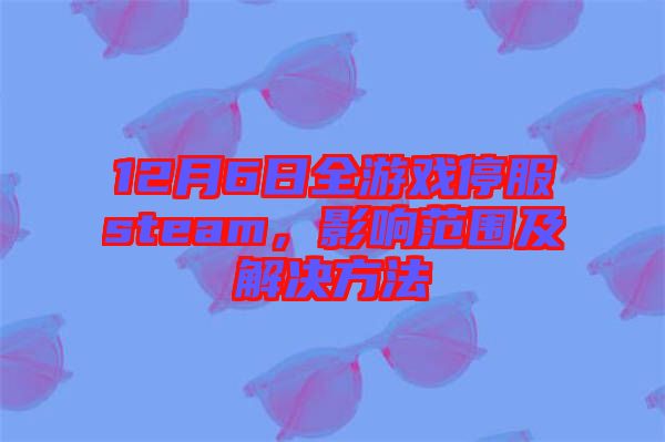 12月6日全游戲停服steam，影響范圍及解決方法