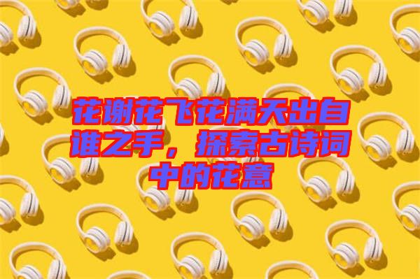 花謝花飛花滿天出自誰(shuí)之手，探索古詩(shī)詞中的花意