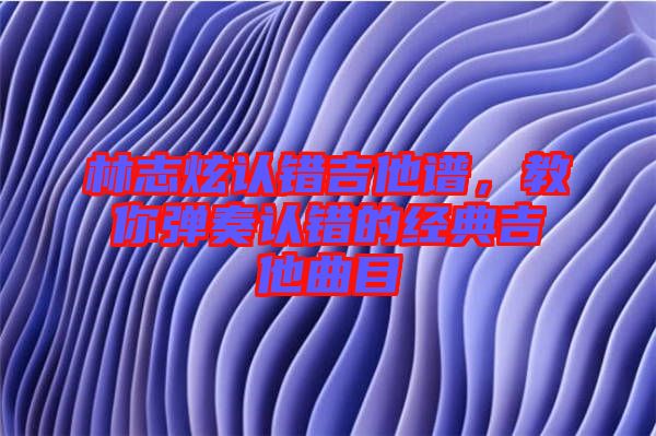 林志炫認(rèn)錯(cuò)吉他譜，教你彈奏認(rèn)錯(cuò)的經(jīng)典吉他曲目