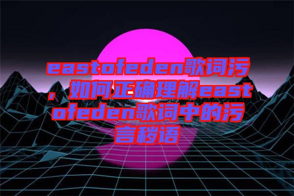 eastofeden歌詞污，如何正確理解eastofeden歌詞中的污言穢語