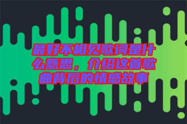 最好不相見(jiàn)歌詞是什么意思，介紹這首歌曲背后的情感故事