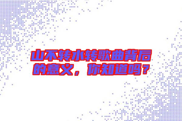 山不轉(zhuǎn)水轉(zhuǎn)歌曲背后的意義，你知道嗎？