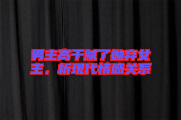 男主高干膩了拋棄女主，析現(xiàn)代情感關(guān)系
