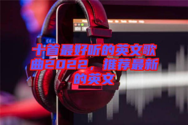 十首最好聽的英文歌曲2022，推薦最新的英文