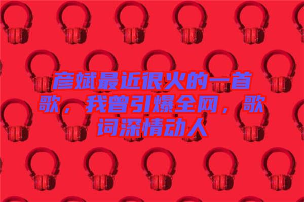 彥斌最近很火的一首歌，我曾引爆全網(wǎng)，歌詞深情動(dòng)人