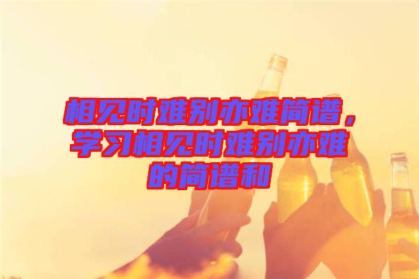 相見時難別亦難簡譜，學(xué)習(xí)相見時難別亦難的簡譜和
