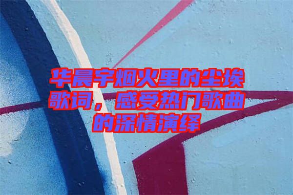 華晨宇煙火里的塵埃歌詞，感受熱門(mén)歌曲的深情演繹