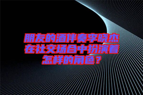 朋友的酒伴奏李曉杰在社交場合中扮演著怎樣的角色？