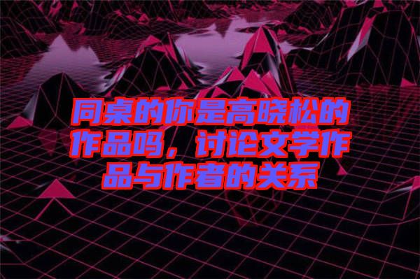 同桌的你是高曉松的作品嗎，討論文學(xué)作品與作者的關(guān)系