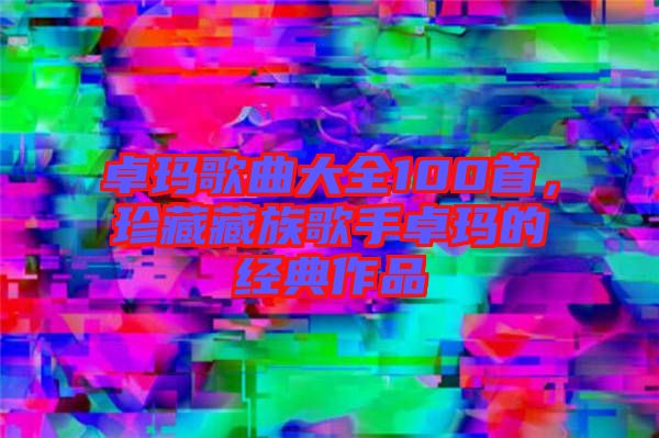 卓瑪歌曲大全100首，珍藏藏族歌手卓瑪?shù)慕?jīng)典作品