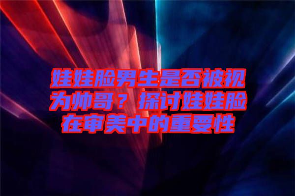 娃娃臉男生是否被視為帥哥？探討娃娃臉在審美中的重要性