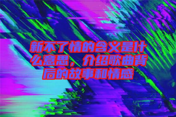 新不了情的含義是什么意思，介紹歌曲背后的故事和情感