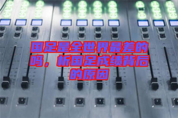國足是全世界最差的嗎，析國足成績背后的原因