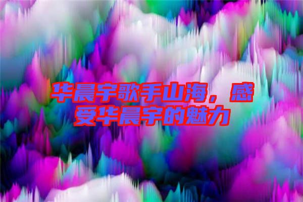 華晨宇歌手山海，感受華晨宇的魅力